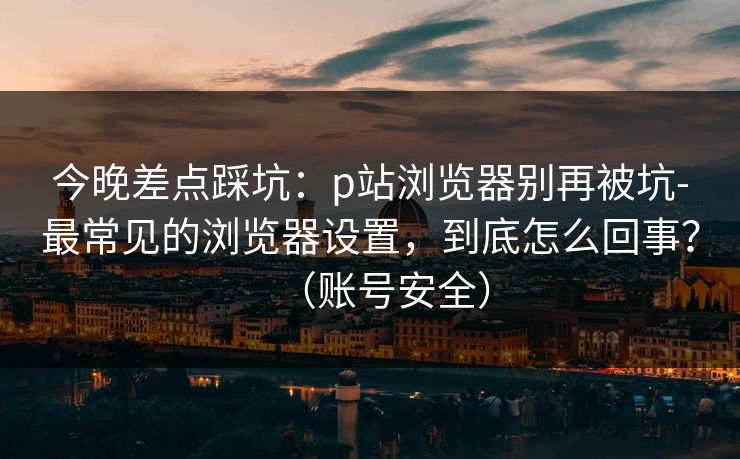 今晚差点踩坑：p站浏览器别再被坑-最常见的浏览器设置，到底怎么回事？（账号安全）