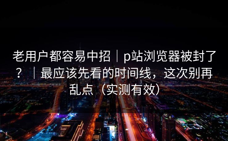 老用户都容易中招｜p站浏览器被封了？｜最应该先看的时间线，这次别再乱点（实测有效）