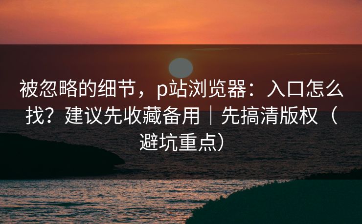 被忽略的细节，p站浏览器：入口怎么找？建议先收藏备用｜先搞清版权（避坑重点）