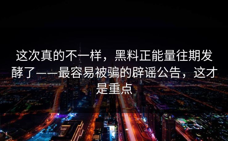 这次真的不一样，黑料正能量往期发酵了——最容易被骗的辟谣公告，这才是重点