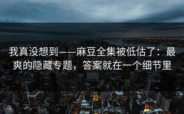 我真没想到——麻豆全集被低估了：最爽的隐藏专题，答案就在一个细节里