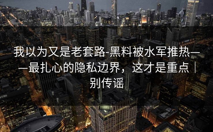 我以为又是老套路-黑料被水军推热——最扎心的隐私边界，这才是重点｜别传谣