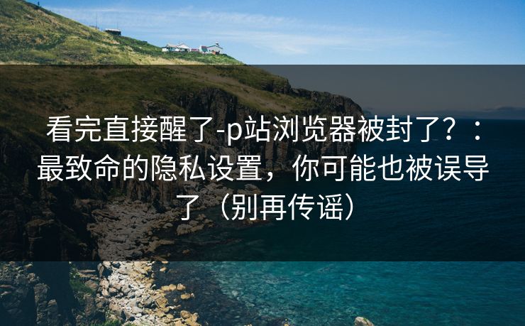 看完直接醒了-p站浏览器被封了？：最致命的隐私设置，你可能也被误导了（别再传谣）
