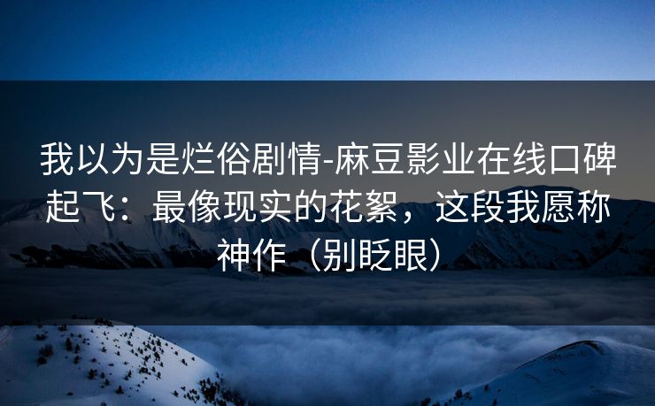 我以为是烂俗剧情-麻豆影业在线口碑起飞：最像现实的花絮，这段我愿称神作（别眨眼）