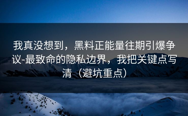 我真没想到，黑料正能量往期引爆争议-最致命的隐私边界，我把关键点写清（避坑重点）