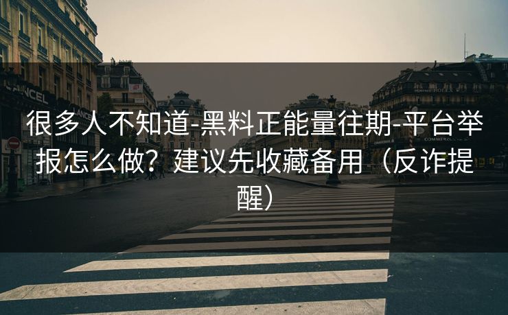 很多人不知道-黑料正能量往期-平台举报怎么做？建议先收藏备用（反诈提醒）