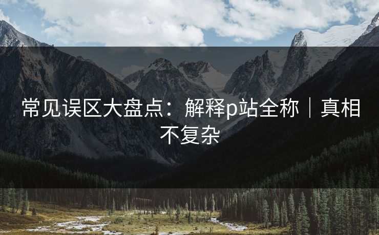 常见误区大盘点：解释p站全称｜真相不复杂