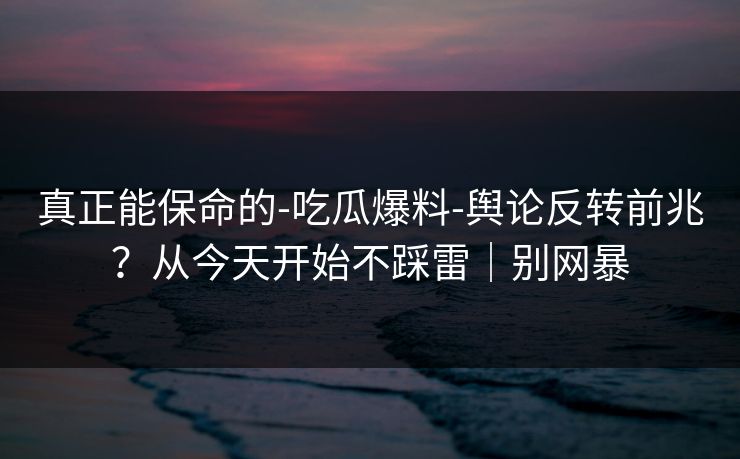 真正能保命的-吃瓜爆料-舆论反转前兆?从今天开始不踩雷|别网暴 真正能保命的-吃瓜爆料-舆论反转前兆?从今天开始不踩雷|别网暴