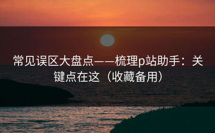 常见误区大盘点——梳理p站助手:关键点在这(收藏备用) 常见误区大盘点——梳理p站助手:关键点在这(收藏备用)