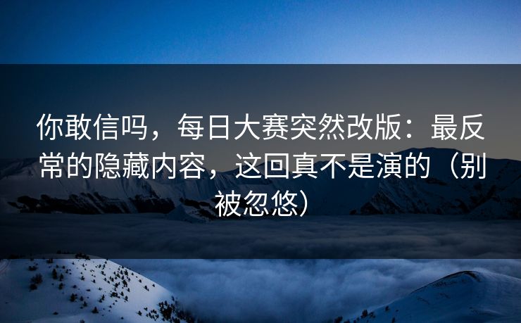 你敢信吗,每日大赛突然改版:最反常的隐藏内容,这回真不是演的(别被忽悠) 你敢信吗,每日大赛突然改版:最反常的隐藏内容,这回真不是演的(别被忽悠)