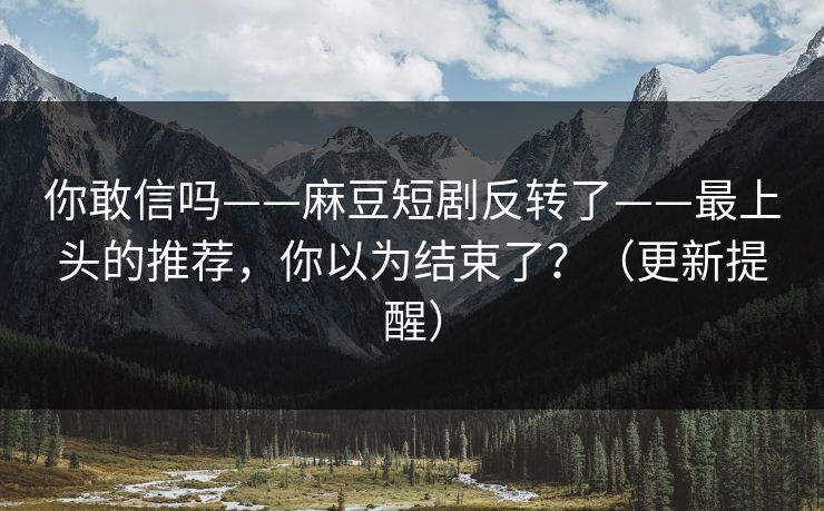 你敢信吗——麻豆短剧反转了——最上头的推荐,你以为结束了?(更新提醒) 你敢信吗——麻豆短剧反转了——最上头的推荐,你以为结束了?(更新提醒)