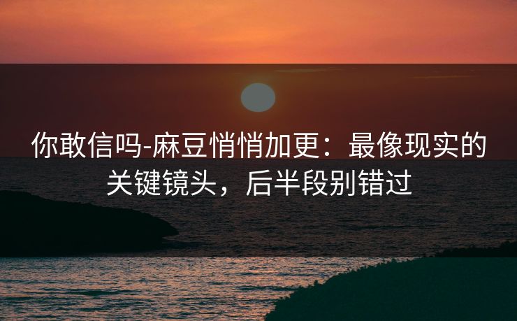 你敢信吗-麻豆悄悄加更：最像现实的关键镜头，后半段别错过