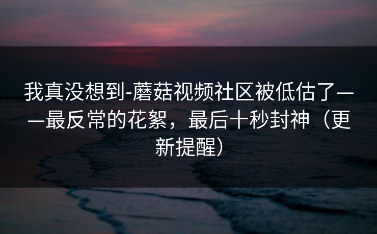 我真没想到-蘑菇视频社区被低估了——最反常的花絮,最后十秒封神(更新提醒) 我真没想到-蘑菇视频社区被低估了——最反常的花絮,最后十秒封神(更新提醒)
