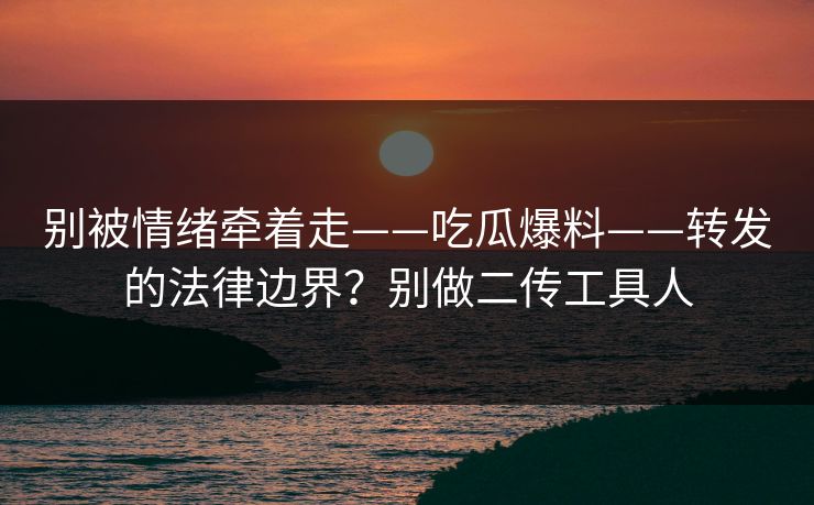 别被情绪牵着走——吃瓜爆料——转发的法律边界？别做二传工具人