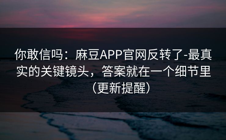 你敢信吗：麻豆APP官网反转了-最真实的关键镜头，答案就在一个细节里（更新提醒）
