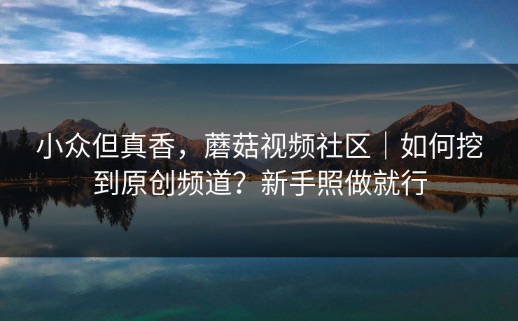 小众但真香，蘑菇视频社区｜如何挖到原创频道？新手照做就行