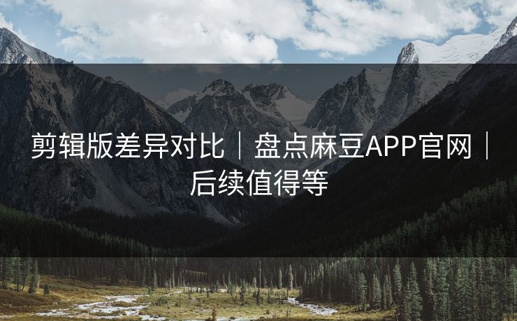 剪辑版差异对比｜盘点麻豆APP官网｜后续值得等