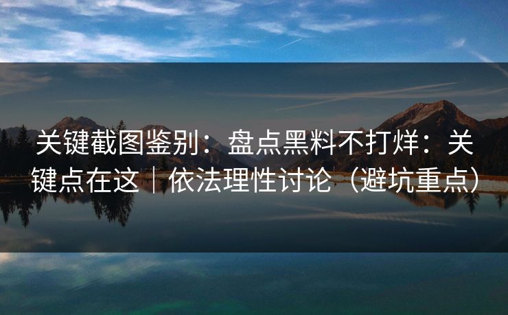 关键截图鉴别：盘点黑料不打烊：关键点在这｜依法理性讨论（避坑重点）