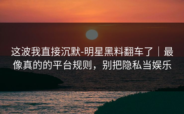这波我直接沉默-明星黑料翻车了｜最像真的的平台规则，别把隐私当娱乐