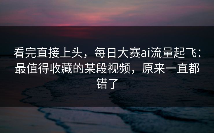 看完直接上头，每日大赛ai流量起飞：最值得收藏的某段视频，原来一直都错了