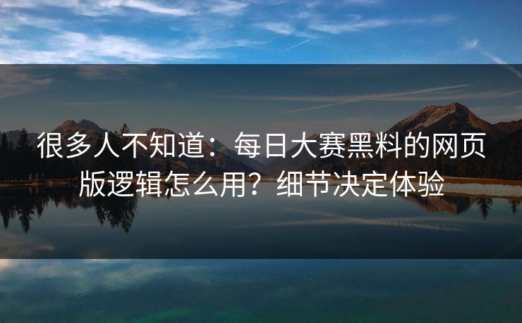 很多人不知道：每日大赛黑料的网页版逻辑怎么用？细节决定体验