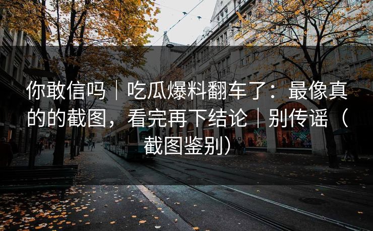 你敢信吗｜吃瓜爆料翻车了：最像真的的截图，看完再下结论｜别传谣（截图鉴别）