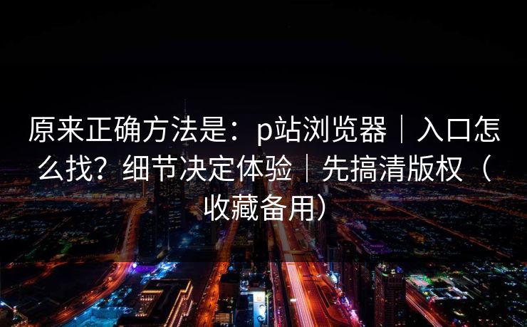 原来正确方法是：p站浏览器｜入口怎么找？细节决定体验｜先搞清版权（收藏备用）