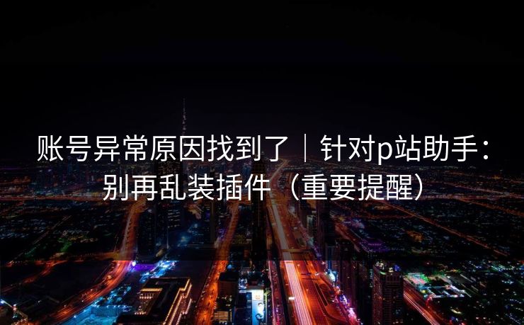账号异常原因找到了｜针对p站助手：别再乱装插件（重要提醒）