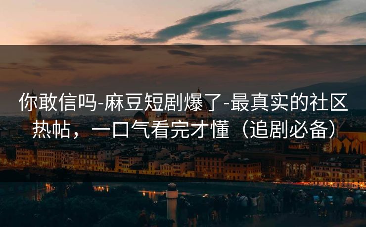 你敢信吗-麻豆短剧爆了-最真实的社区热帖，一口气看完才懂（追剧必备）