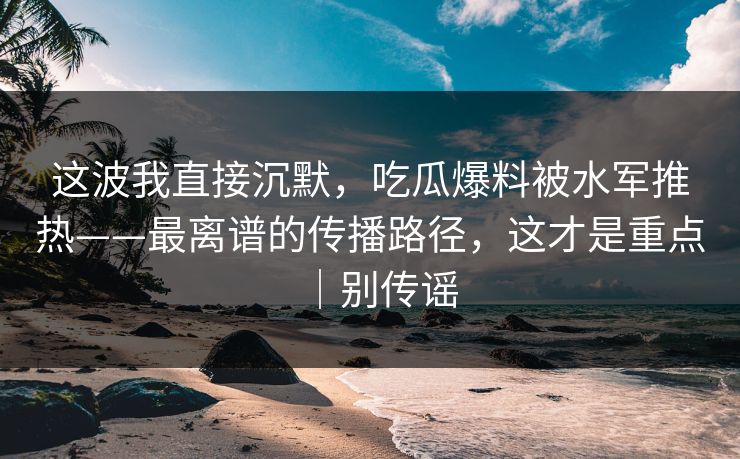 这波我直接沉默，吃瓜爆料被水军推热——最离谱的传播路径，这才是重点｜别传谣