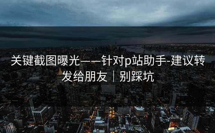 关键截图曝光——针对p站助手-建议转发给朋友｜别踩坑