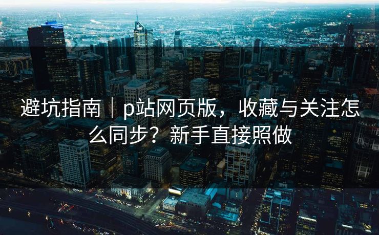 避坑指南｜p站网页版，收藏与关注怎么同步？新手直接照做