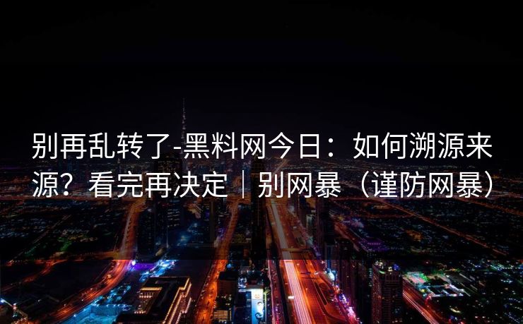 别再乱转了-黑料网今日：如何溯源来源？看完再决定｜别网暴（谨防网暴）
