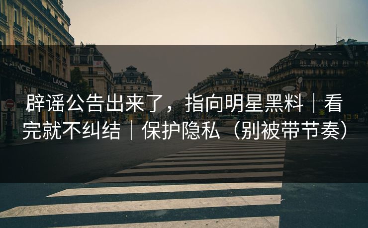 辟谣公告出来了，指向明星黑料｜看完就不纠结｜保护隐私（别被带节奏）