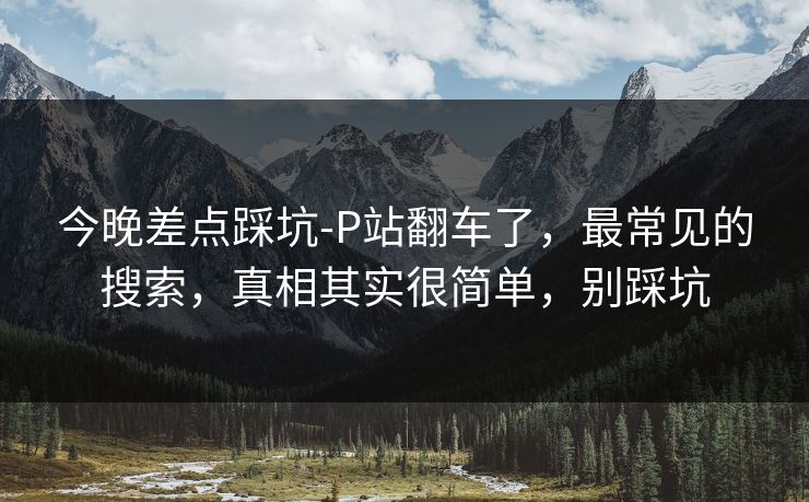 今晚差点踩坑-P站翻车了，最常见的搜索，真相其实很简单，别踩坑