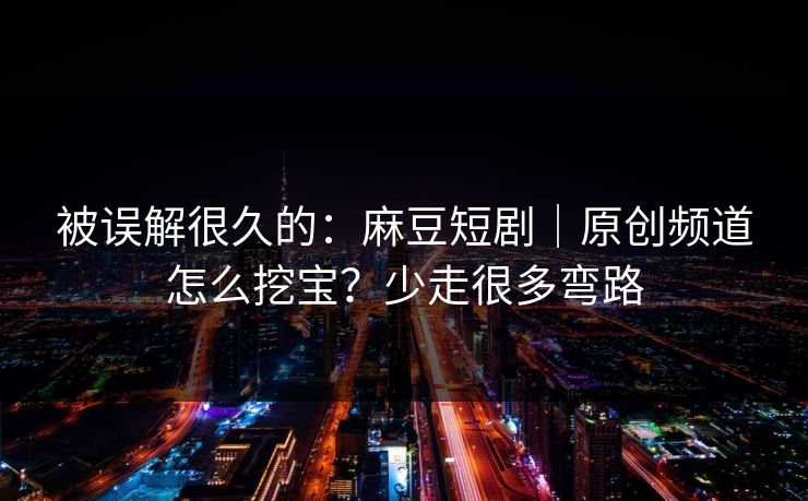 被误解很久的：麻豆短剧｜原创频道怎么挖宝？少走很多弯路
