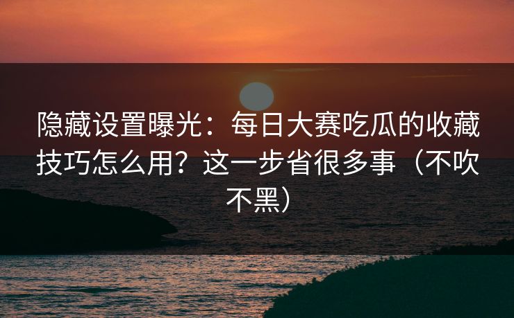 隐藏设置曝光：每日大赛吃瓜的收藏技巧怎么用？这一步省很多事（不吹不黑）