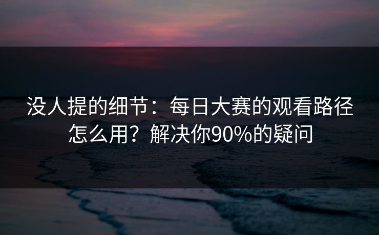 没人提的细节：每日大赛的观看路径怎么用？解决你90%的疑问