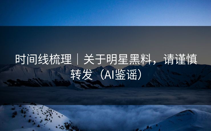 时间线梳理｜关于明星黑料，请谨慎转发（AI鉴谣）