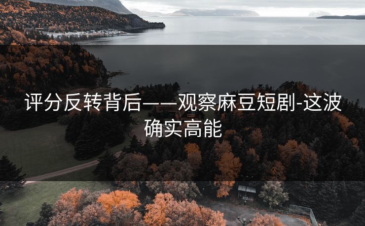 评分反转背后——观察麻豆短剧-这波确实高能