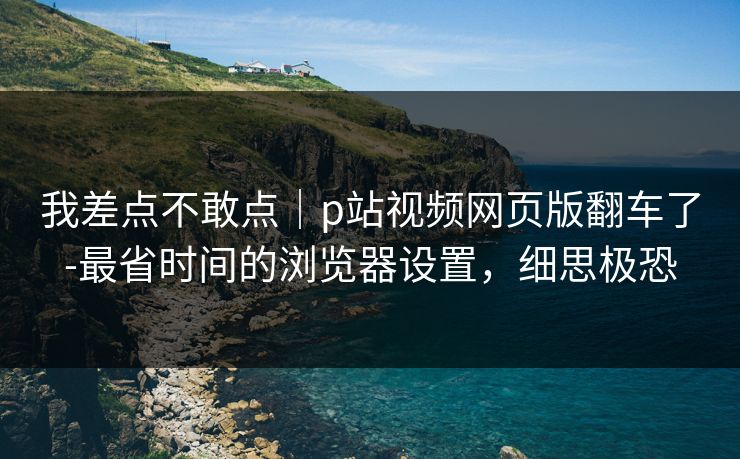 我差点不敢点｜p站视频网页版翻车了-最省时间的浏览器设置，细思极恐