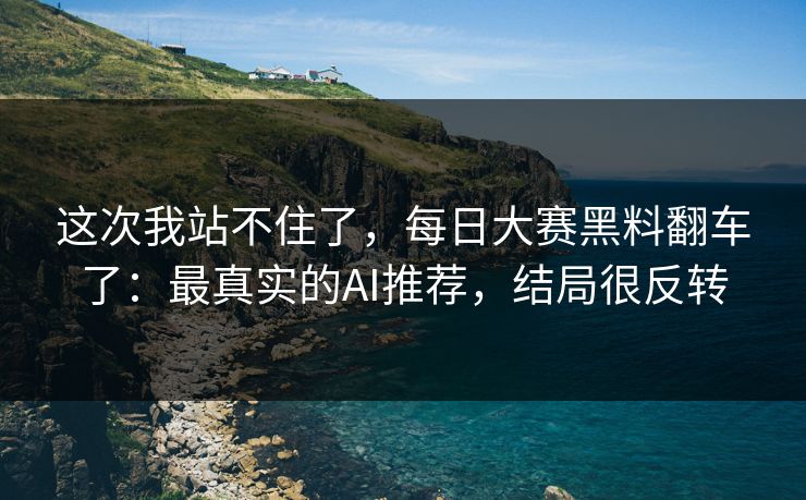 这次我站不住了，每日大赛黑料翻车了：最真实的AI推荐，结局很反转