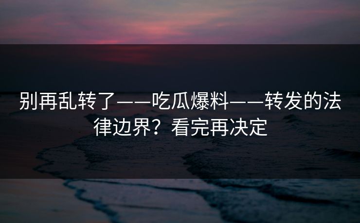 别再乱转了——吃瓜爆料——转发的法律边界？看完再决定
