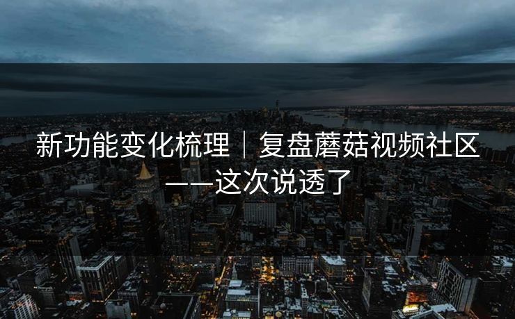 新功能变化梳理｜复盘蘑菇视频社区——这次说透了