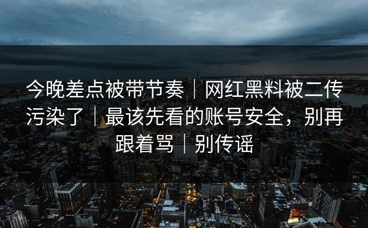 今晚差点被带节奏｜网红黑料被二传污染了｜最该先看的账号安全，别再跟着骂｜别传谣