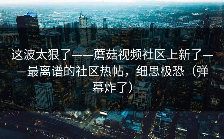 这波太狠了——蘑菇视频社区上新了——最离谱的社区热帖，细思极恐（弹幕炸了）