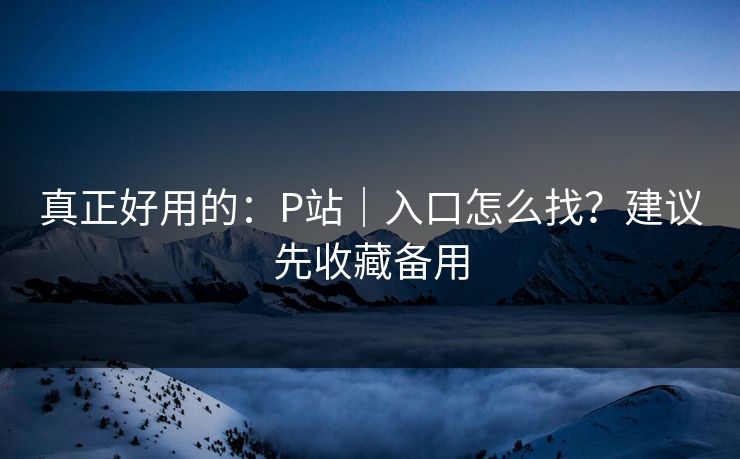 真正好用的：P站｜入口怎么找？建议先收藏备用