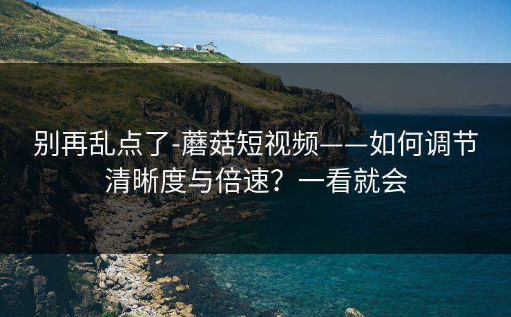 别再乱点了-蘑菇短视频——如何调节清晰度与倍速？一看就会