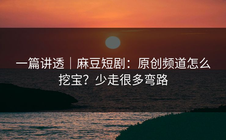 一篇讲透｜麻豆短剧：原创频道怎么挖宝？少走很多弯路