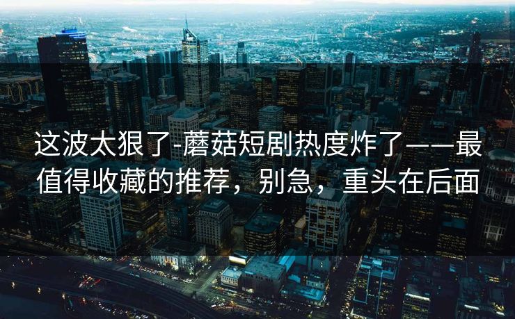 这波太狠了-蘑菇短剧热度炸了——最值得收藏的推荐，别急，重头在后面